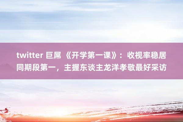 twitter 巨屌 《开学第一课》：收视率稳居同期段第一，主握东谈主龙洋孝敬最好采访