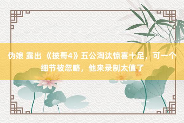 伪娘 露出 《披哥4》五公淘汰惊喜十足，可一个细节被忽略，他来录制太值了
