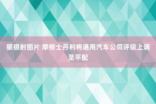 狠狠射图片 摩根士丹利将通用汽车公司评级上调至平配