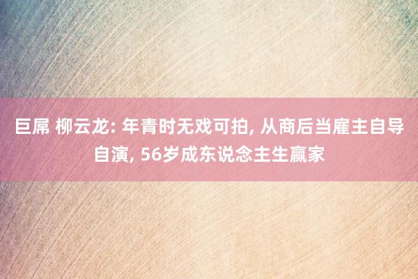 巨屌 柳云龙: 年青时无戏可拍, 从商后当雇主自导自演, 56岁成东说念主生赢家