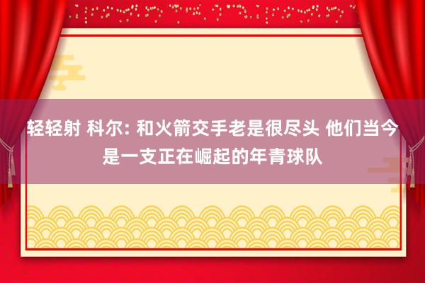 轻轻射 科尔: 和火箭交手老是很尽头 他们当今是一支正在崛起的年青球队