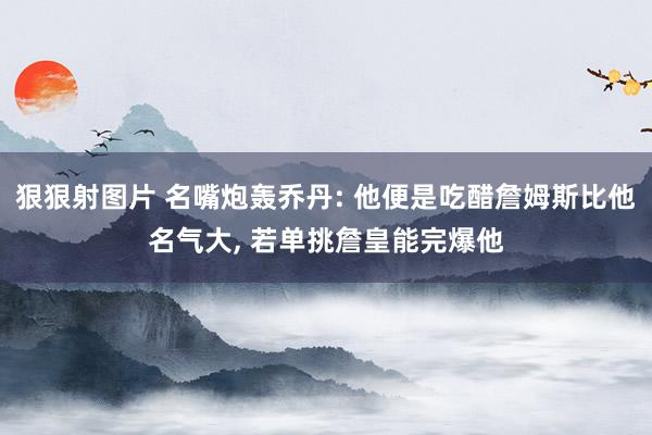 狠狠射图片 名嘴炮轰乔丹: 他便是吃醋詹姆斯比他名气大, 若单挑詹皇能完爆他