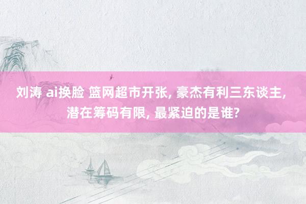 刘涛 ai换脸 篮网超市开张, 豪杰有利三东谈主, 潜在筹码有限, 最紧迫的是谁?