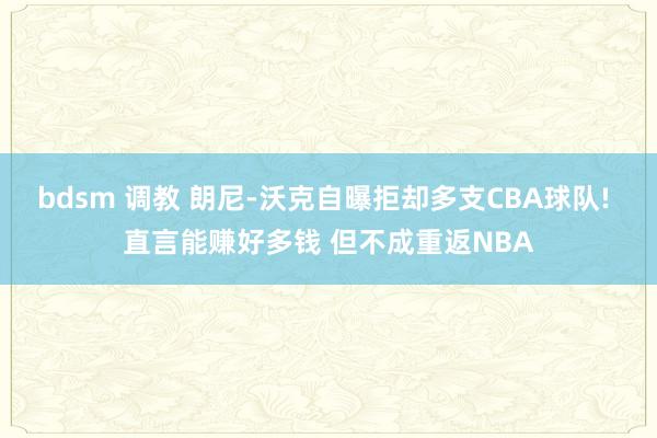 bdsm 调教 朗尼-沃克自曝拒却多支CBA球队! 直言能赚好多钱 但不成重返NBA