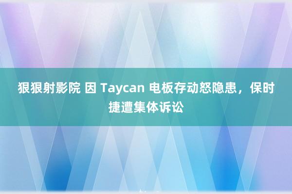 狠狠射影院 因 Taycan 电板存动怒隐患，保时捷遭集体诉讼