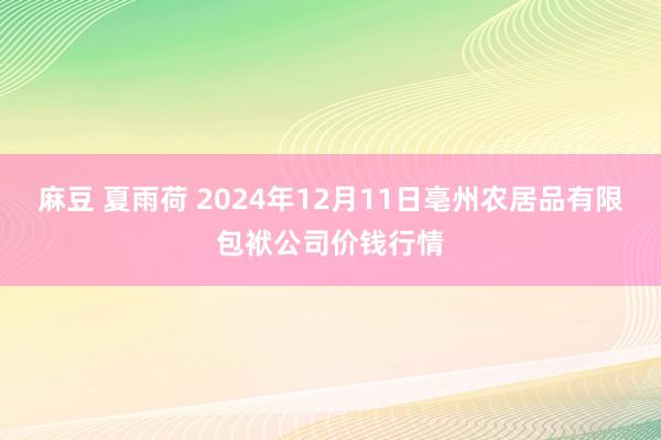 麻豆 夏雨荷 2024年12月11日亳州农居品有限包袱公司价钱行情