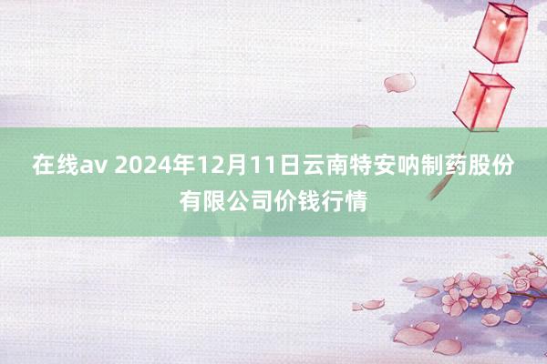 在线av 2024年12月11日云南特安呐制药股份有限公司价钱行情