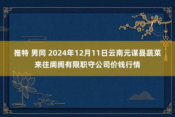 推特 男同 2024年12月11日云南元谋县蔬菜来往阛阓有限职守公司价钱行情