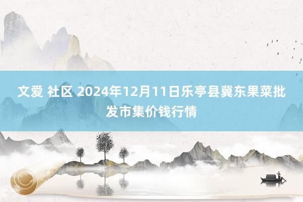 文爱 社区 2024年12月11日乐亭县冀东果菜批发市集价钱行情