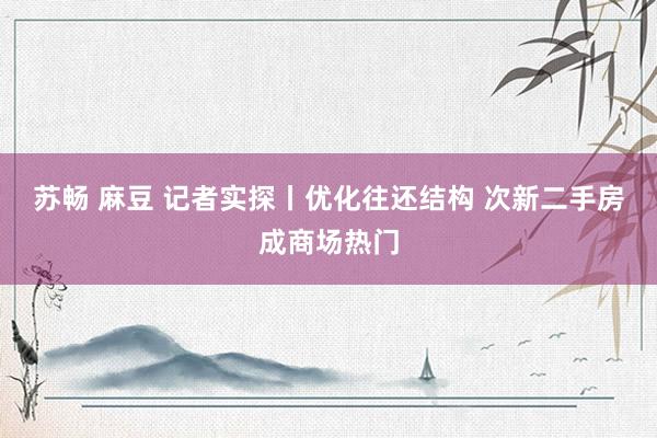 苏畅 麻豆 记者实探丨优化往还结构 次新二手房成商场热门