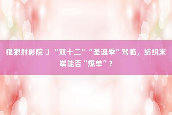 狠狠射影院 ​“双十二”“圣诞季”驾临，纺织末端能否“爆单”？