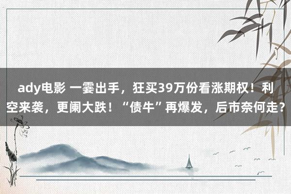 ady电影 一霎出手，狂买39万份看涨期权！利空来袭，更阑大跌！“债牛”再爆发，后市奈何走？