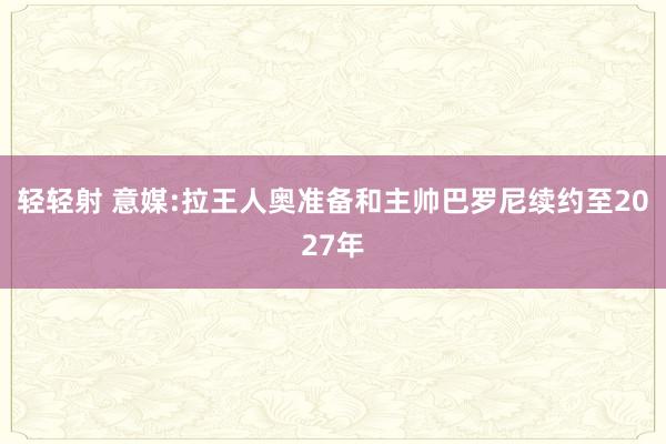 轻轻射 意媒:拉王人奥准备和主帅巴罗尼续约至2027年