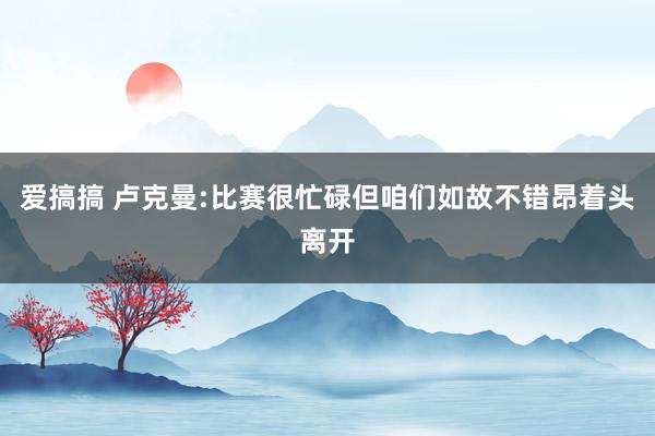 爱搞搞 卢克曼:比赛很忙碌但咱们如故不错昂着头离开