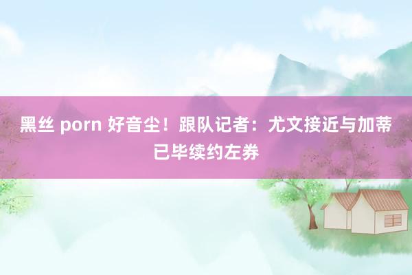 黑丝 porn 好音尘！跟队记者：尤文接近与加蒂已毕续约左券