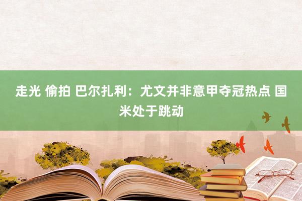 走光 偷拍 巴尔扎利：尤文并非意甲夺冠热点 国米处于跳动