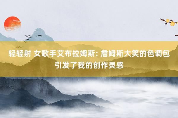 轻轻射 女歌手艾布拉姆斯: 詹姆斯大笑的色调包引发了我的创作灵感