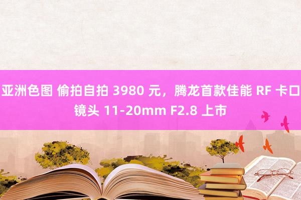 亚洲色图 偷拍自拍 3980 元，腾龙首款佳能 RF 卡口镜头 11-20mm F2.8 上市