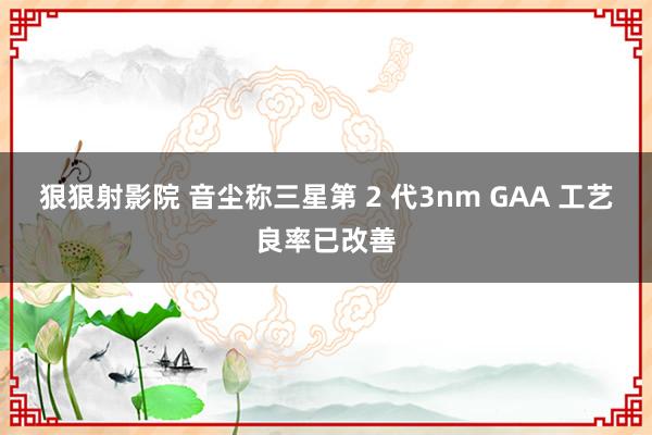 狠狠射影院 音尘称三星第 2 代3nm GAA 工艺良率已改善