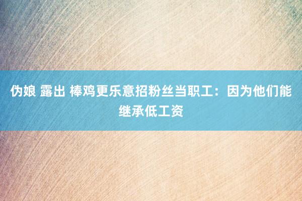 伪娘 露出 棒鸡更乐意招粉丝当职工：因为他们能继承低工资