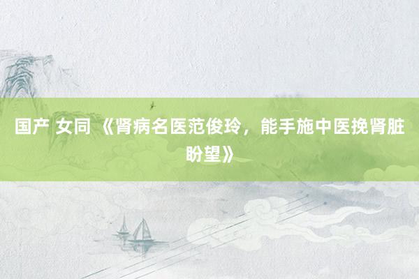 国产 女同 《肾病名医范俊玲，能手施中医挽肾脏盼望》