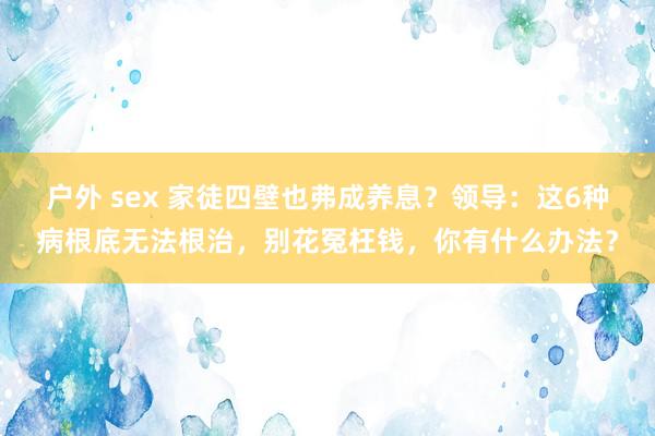 户外 sex 家徒四壁也弗成养息？领导：这6种病根底无法根治，别花冤枉钱，你有什么办法？