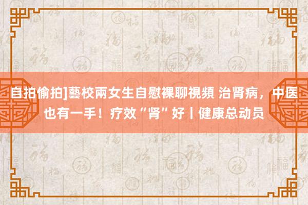 自拍偷拍]藝校兩女生自慰裸聊視頻 治肾病，中医也有一手！疗效“肾”好丨健康总动员