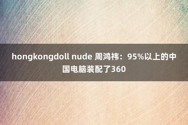 hongkongdoll nude 周鸿祎：95%以上的中国电脑装配了360