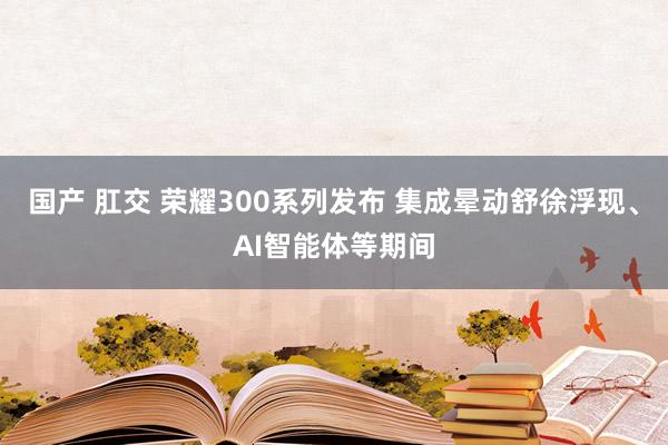 国产 肛交 荣耀300系列发布 集成晕动舒徐浮现、AI智能体等期间