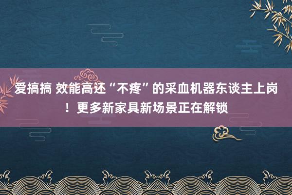 爱搞搞 效能高还“不疼”的采血机器东谈主上岗！更多新家具新场景正在解锁