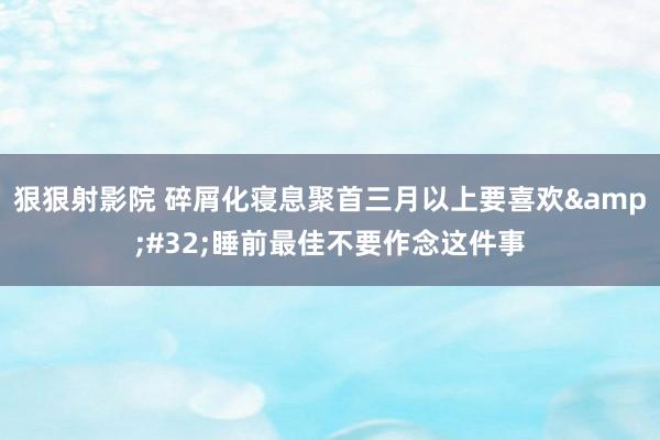 狠狠射影院 碎屑化寝息聚首三月以上要喜欢&#32;睡前最佳不要作念这件事