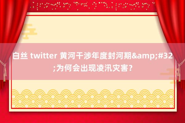 白丝 twitter 黄河干涉年度封河期&#32;为何会出现凌汛灾害？