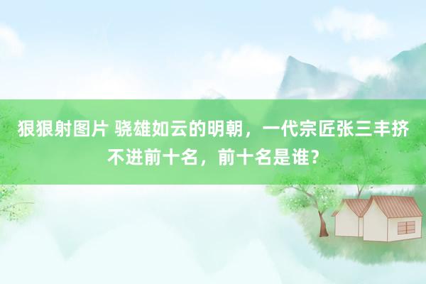 狠狠射图片 骁雄如云的明朝，一代宗匠张三丰挤不进前十名，前十名是谁？