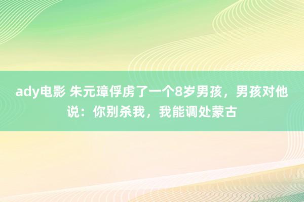 ady电影 朱元璋俘虏了一个8岁男孩，男孩对他说：你别杀我，我能调处蒙古