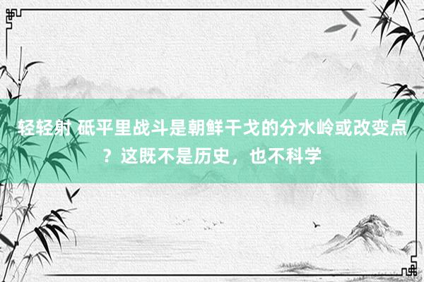 轻轻射 砥平里战斗是朝鲜干戈的分水岭或改变点？这既不是历史，也不科学
