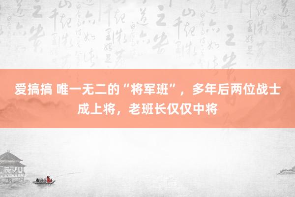 爱搞搞 唯一无二的“将军班”，多年后两位战士成上将，老班长仅仅中将