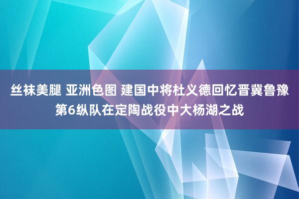 丝袜美腿 亚洲色图 建国中将杜义德回忆晋冀鲁豫第6纵队在定陶战役中大杨湖之战