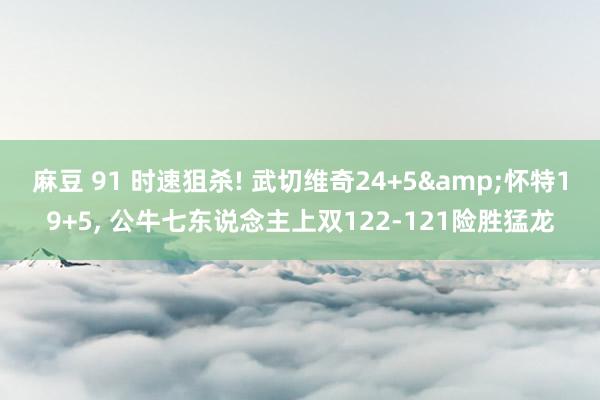 麻豆 91 时速狙杀! 武切维奇24+5&怀特19+5, 公牛七东说念主上双122-121险胜猛龙