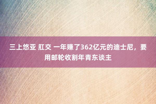 三上悠亚 肛交 一年赚了362亿元的迪士尼，要用邮轮收割年青东谈主
