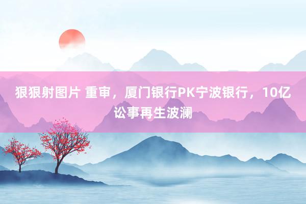 狠狠射图片 重审，厦门银行PK宁波银行，10亿讼事再生波澜