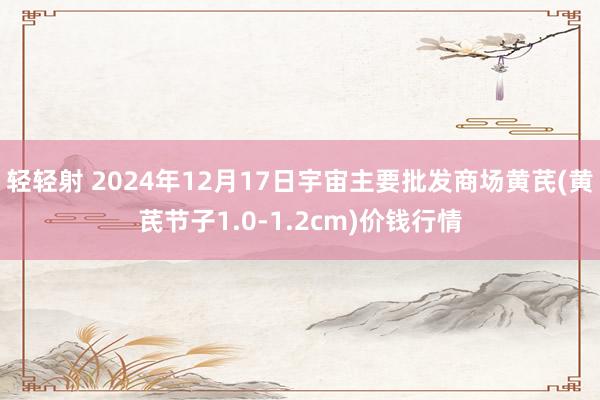 轻轻射 2024年12月17日宇宙主要批发商场黄芪(黄芪节子1.0-1.2cm)价钱行情