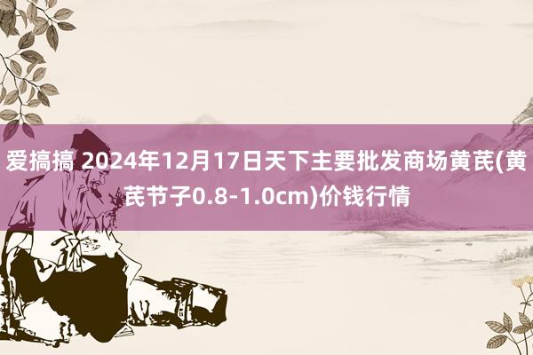 爱搞搞 2024年12月17日天下主要批发商场黄芪(黄芪节子0.8-1.0cm)价钱行情
