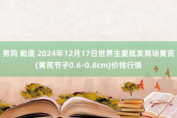 男同 動漫 2024年12月17日世界主要批发商场黄芪(黄芪节子0.6-0.8cm)价钱行情