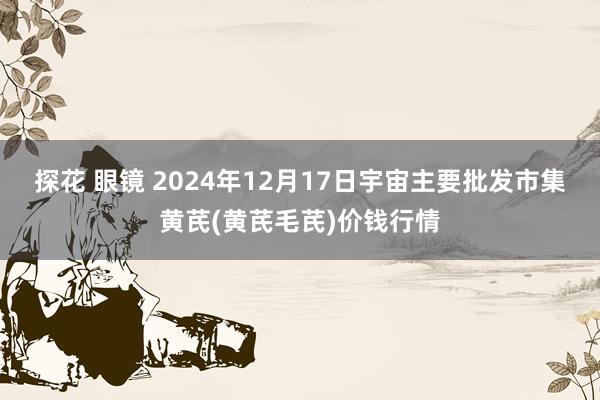 探花 眼镜 2024年12月17日宇宙主要批发市集黄芪(黄芪毛芪)价钱行情