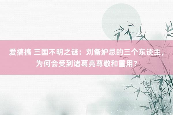 爱搞搞 三国不明之谜：刘备妒忌的三个东谈主，为何会受到诸葛亮尊敬和重用？