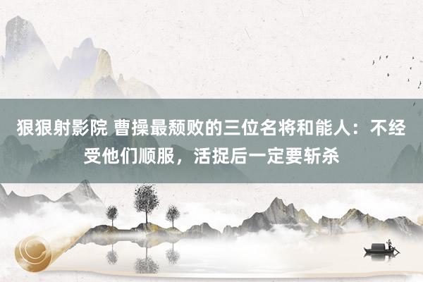 狠狠射影院 曹操最颓败的三位名将和能人：不经受他们顺服，活捉后一定要斩杀