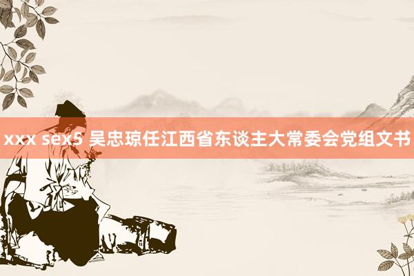 xxx sex5 吴忠琼任江西省东谈主大常委会党组文书