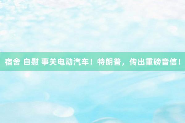 宿舍 自慰 事关电动汽车！特朗普，传出重磅音信！