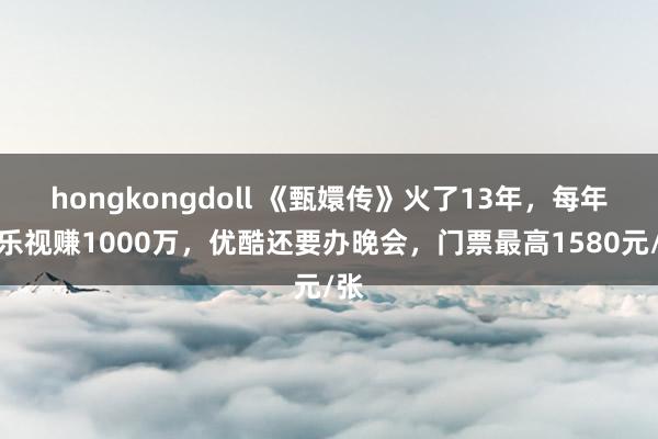 hongkongdoll 《甄嬛传》火了13年，每年给乐视赚1000万，优酷还要办晚会，门票最高1580元/张