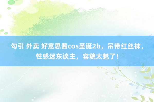 勾引 外卖 好意思酱cos圣诞2b，吊带红丝袜，性感迷东谈主，容貌太魅了！